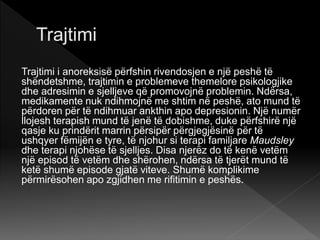 Trajtimi i anoreksisë përfshin rivendosjen e një peshë të
shëndetshme, trajtimin e problemeve themelore psikologjike
dhe adresimin e sjelljeve që promovojnë problemin. Ndërsa,
medikamente nuk ndihmojnë me shtim në peshë, ato mund të
përdoren për të ndihmuar ankthin apo depresionin. Një numër
llojesh terapish mund të jenë të dobishme, duke përfshirë një
qasje ku prindërit marrin përsipër përgjegjësinë për të
ushqyer fëmijën e tyre, të njohur si terapi familjare Maudsley
dhe terapi njohëse të sjelljes. Disa njerëz do të kenë vetëm
një episod të vetëm dhe shërohen, ndërsa të tjerët mund të
ketë shumë episode gjatë viteve. Shumë komplikime
përmirësohen apo zgjidhen me rifitimin e peshës.
 