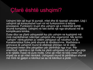 Çfarë është ushqimi?
Ushqimi bën që trupi të punojë, rritet dhe të riparojë vetveten. Lloji i
ushqimit që konsumohet luan rol në funksionimin e këtyre
proceseve. Funksioni i trupit dhe ushqimi që e mbështet është
shumë kompleks. Ushqimi në fakt është një nga strukturat më të
komplikuara kimike.
Duke ditur se çfarë ushqyesish ka çdo ushqim ne kuptojmë më
mirë marrëdhëniet ndërmjet ushqimit dhe organizmit. Me termin
“ushqim” nënkuptohen jo vetëm ushqyesit që ndodhen në të.
Karakteristikat fizike janë shumë të rëndësishme. Madhësia e
grimcave të ushqimit mund të efektojë shtrirjen në të cilën
ushqyesit treten dhe përgatiten për përthithje nga trupi. Për
shembull, ngrënia e një molle ka vlerë ushqyese ndryshe nga pirja
e të njëjtës masë në pure molle. Orizi që rritet në tokë tretet më
shpejt se ai që rritet nëntokë. Ushqyesit mund të përthithen shumë
më mirë në gjalpin e kikirikut se sa në kikirikun e plotë.
 