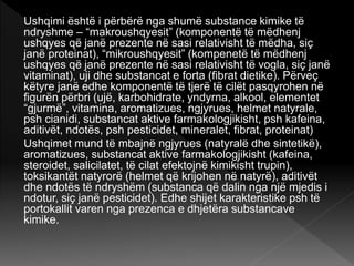 Ushqimi është i përbërë nga shumë substance kimike të
ndryshme – “makroushqyesit” (komponentë të mëdhenj
ushqyes që janë prezente në sasi relativisht të mëdha, siç
janë proteinat), “mikroushqyesit” (kompenetë të mëdhenj
ushqyes që janë prezente në sasi relativisht të vogla, siç janë
vitaminat), uji dhe substancat e forta (fibrat dietike). Përveç
këtyre janë edhe komponentë të tjerë të cilët pasqyrohen në
figurën përbri (ujë, karbohidrate, yndyrna, alkool, elementet
“gjurmë”, vitamina, aromatizues, ngjyrues, helmet natyrale,
psh cianidi, substancat aktive farmakologjikisht, psh kafeina,
aditivët, ndotës, psh pesticidet, mineralet, fibrat, proteinat)
Ushqimet mund të mbajnë ngjyrues (natyralë dhe sintetikë),
aromatizues, substancat aktive farmakologjikisht (kafeina,
steroidet, salicilatet, të cilat efektojnë kimikisht trupin),
toksikantët natyrorë (helmet që krijohen në natyrë), aditivët
dhe ndotës të ndryshëm (substanca që dalin nga një mjedis i
ndotur, siç janë pesticidet). Edhe shijet karakteristike psh të
portokallit varen nga prezenca e dhjetëra substancave
kimike.
 