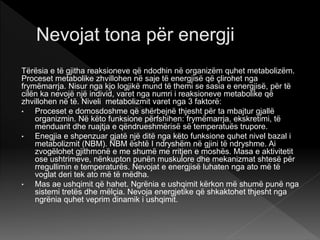 Tërësia e të gjitha reaksioneve që ndodhin në organizëm quhet metabolizëm.
Proceset metabolike zhvillohen në saje të energjisë që çlirohet nga
frymëmarrja. Nisur nga kjo logjikë mund të themi se sasia e energjisë, për të
cilën ka nevojë një individ, varet nga numri i reaksioneve metabolike që
zhvillohen në të. Niveli metabolizmit varet nga 3 faktorë:
• Proceset e domosdoshme që shërbejnë thjesht për ta mbajtur gjallë
organizmin. Në këto funksione përfshihen: frymëmarrja, ekskretimi, të
menduarit dhe ruajtja e qëndrueshmërisë së temperatuës trupore.
• Enegjia e shpenzuar gjatë një ditë nga këto funksione quhet nivel bazal i
metabolizmit (NBM). NBM është I ndryshëm në gjini të ndryshme. Ai
zvogëlohet gjithmonë e me shumë me rritjen e moshës. Masa e aktivitetit
ose ushtrimeve, nënkupton punën muskulore dhe mekanizmat shtesë për
rregullimin e temperaturës. Nevojat e energjisë luhaten nga ato më të
voglat deri tek ato më të mëdha.
• Mas ae ushqimit që hahet. Ngrënia e ushqimit kërkon më shumë punë nga
sistemi tretës dhe mëlçia. Nevoja energjetike që shkaktohet thjesht nga
ngrënia quhet veprim dinamik i ushqimit.
 