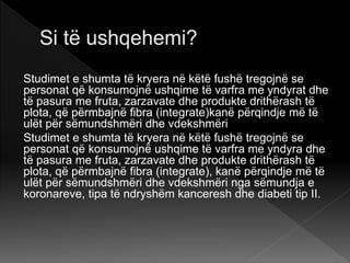 Studimet e shumta të kryera në këtë fushë tregojnë se
personat që konsumojnë ushqime të varfra me yndyrat dhe
të pasura me fruta, zarzavate dhe produkte drithërash të
plota, që përmbajnë fibra (integrate)kanë përqindje më të
ulët për sëmundshmëri dhe vdekshmëri
Studimet e shumta të kryera në këtë fushë tregojnë se
personat që konsumojnë ushqime të varfra me yndyra dhe
të pasura me fruta, zarzavate dhe produkte drithërash të
plota, që përmbajnë fibra (integrate), kanë përqindje më të
ulët për sëmundshmëri dhe vdekshmëri nga sëmundja e
koronareve, tipa të ndryshëm kanceresh dhe diabeti tip II.
 