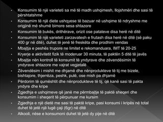 • Konsumim të një varieteti sa më të madh ushqimesh, llojshmëri dhe sasi të
përshtatshme
• Konsumim të një diete ushqyese të bazuar në ushqime të ndryshme me
origjinë më shumë bimore sesa shtazore
• Konsumim të bukës, drithërave, orizit ose patateve disa herë në ditë
• Konsumim të një varieteti zarzavatesh e frutash disa herë në ditë (së paku
400 gr në ditë), duhet të jenë të freskëta dhe prodhim vendas
• Mbajtja e peshës trupore ne limitet e rekomanduara, IMT të 20-25
• Kryerje e aktivitetit fizik të moderuar 30 minuta, të paktën 5 ditë të javës
• Mbajtje nën kontroll të konsumit të yndyrave dhe zëvendësimin të
yndyrave shtazore me vajrat vegjetalë
• Zëvendësim i mishit me dhjamë dhe nënprodukteve të tij me bizele,
bishtajore, thjerrëza, peshk, pulë, ose mish pa dhjamë
• Përdorim të qumështit dhe nënprodukteve të tij, që kanë sasi të pakta
yndyre dhe kripe
• Zgjedhja e ushqimeve që janë me përmbajtje të paktë sheqeri dhe
konsumim i sheqerit të përpunuar me kursim
• Zgjedhja e një dietë me sasi të paktë kripe, pasi konsumi i kripës në total
duhet të jetë një lugë çaji (6gr) në ditë
• Alkooli, nëse e konsumoni duhet të jetë dy pije në ditë
 