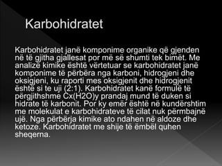 Karbohidratet janë komponime organike që gjenden
në të gjitha gjallesat por më së shumti tek bimët. Me
analizë kimike është vërtetuar se karbohidratet janë
komponime të përbëra nga karboni, hidrogjeni dhe
oksigjeni, ku raporti mes oksigjenit dhe hidrogjenit
është si te uji (2:1). Karbohidratet kanë formulë të
përgjithshme Cx(H2O)y prandaj mund të duken si
hidrate të karbonit. Por ky emër është në kundërshtim
me molekulat e karbohidrateve të cilat nuk përmbajnë
ujë. Nga përbërja kimike ato ndahen në aldoze dhe
ketoze. Karbohidratet me shije të ëmbël quhen
sheqerna.
 