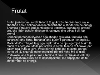 Frutat janë burim i nivelit të lartë të glukozës, të cilën trupi juaj e
zbërthen apo e dekompozon lehtësisht dhe e shndërron në energji.
Shumica e frutave janë lehtësisht të tretshme, brenda një gjysmë
ore, çka i bën ushqim të shpejtë, ushqyes dhe efikas i cili jep
energji.
Bananet përbëhen kryesish nga sheqeri (glukoza, fruktoza dhe
sakaroza) dhe fibrat. Bananet janë burim i garantuar i energjisë..
Mollët do t’ju mbajnë larg nga mjeku dhe do t’ju sigurojnë burim të
madh të energjisë. Molla për shkak të nivelit të lartë të fibrave, për
dallim nga frutat e tjera, tretet për një kohë më të gjatë, por po
ashtu do t’ju sigurojë edhe energjinë për një kohë më të gjatë.
Portokajtë janë të pasur me vitaminë C, kalium dhe acid folik. Ky
fryt i lëngshëm citrusi do të dekompozohet më shpejt dhe do të
shndërrohet në energji..
 