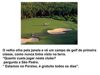 O velho olha pela janela e vê um campo de golf de primeira
classe, como nunca tinha visto na terra.
“Quanto custa jogar neste clube?
 pergunta a São Pedro.
“ Estamos no Paraiso, é gratuito todos os dias”.
 