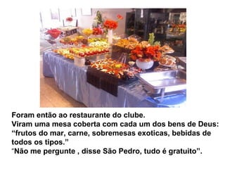 Foram então ao restaurante do clube.
Viram uma mesa coberta com cada um dos bens de Deus:
“frutos do mar, carne, sobremesas exoticas, bebidas de
todos os tipos.”
“Não me pergunte , disse São Pedro, tudo é gratuito”.
 