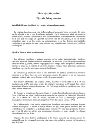 Dieta, ejercicio y salud

                               Ejercicio físico y corazón

Actividad física en función de las características del practicante


   La práctica deportiva puede estar influenciada por las características personales del sujeto
que las efectúa, y por el tipo de esfuerzo realizado. En el primer caso habrá que tomar en
cuenta la edad, el sexo y la existencia o no de enfermedades, concretamente las cardiopatías
en el caso que nos ocupa La siguiente exposición será de tipo general, al no ser posible
profundizar aquí, ni en los niveles de entrenamiento, ni en las distintas anormalidades
cardiológicas que exigen de unos conocimientos muy especializados (entrenadores, médicos,
cardiólogos).


Ejercicio físico en niños y adolescentes


   Los adelantos científicos y sociales ocurridos en los países industrializados tienden a
crear una población fundamentalmente sedentaria. La televisión y los videojuegos mantienen
a nuestros niños y jóvenes, durante largos períodos de tiempo frente a la pantalla. Durante las
mismas se abusa de la ingesta de diversos alimentos (patatas fritas, palomitas, caramelos,
chocolates, etc.) que favorecen enormemente la obesidad.

   La comodidad, y en muchos casos la falta de tiempo, por parte de las familias a la hora de
alimentar a sus hijos hace que estos consuman, durante los recreos o en las meriendas,
productos prefabricados y con altísimos niveles de grasas animales.

   Los estudios efectuados, en Estados Unidos, en niños y adolescentes de 5 a 18 años
mostraron que el 5% tenía unos niveles de colesterol superiores a 200 mg/dl. Los valores
aconsejados deberían situarse alrededor de 150. En Europa también se consideran estas cifras
como las más adecuadas.

   En España, la situación es alarmante. Según el estudio Fueniabrada realizado por Ignacio
Plaza, el 14% de los niños estudiados presentaba niveles superiores a 200 mg/dl. Manuel de
Ova. en el Barrio dCi Pilar de Madrid, encontró un 11%, y porcentajes igualmente
preocupantes demostraron Sarriá en Zaragoza (17%) y de Tojo en Galicia (29%).

   En la adolescencia, existe un alto porcentaje de fumadores como consecuencia de diversos
factores psicológicos. El hecho de fumar potencia su ego, creen que es necesario para ser
aceptado por sus compañeros y les hace parecer mayores. Por otro lado, el número de niños
que a los 14 años ha sufrido una intoxicación alcohólica es muy elevado (en algunas
comunidades hasta un 50%).

   Algunos de estos factores predisponen a la futura aparición de ateroesclerosis. Es
indiscutible que las primeras lesiones de esta grave enfermedad se presenta en los primeros
años de la vida.
 