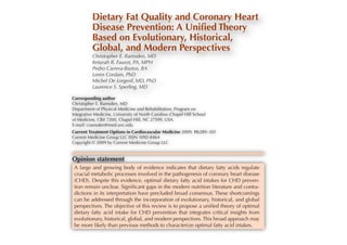 Based on Evolutionary, Historical,
   Dietary Fat Quality and Coronary Heart
Global, and Modern ed Theory
   Disease Prevention: A Uniﬁ Perspectives
Christopher E.on Evolutionary, Historical,
      Based Ramsden, MD
      Global, and Modern Perspectives
Keturah R. Faurot, PA, MPH
Pedro ChristopherFaurot, PA, MPH
       Carrera-Bastos, MD
      Keturah R.
                  E. Ramsden, BA

Loren Pedro Carrera-Bastos, BA
      Cordain, PhD
      Loren Cordain, PhD
Michel De De Lorgeril, MD, PhD PhD
      Michel
              Lorgeril, MD,
Laurence S. Sperling, MD
      Laurence S. Sperling, MD
             Corresponding author
Corresponding author
            Christopher E. Ramsden, MD
            Department of Physical Medicine and Rehabilitation, Program on
Christopher E. Ramsden,University of North Carolina–Chapel Hill School
            Integrative Medicine, MD
Department Medicine, CB# 7200, Chapel Hill, and Rehabilitation, Program on
            of of Physical Medicine NC 27599, USA.
            E-mail: cramsden@med.unc.edu
Integrative Current Treatment Options in Cardiovascular Medicine 2009, 11:289–301Hill School
             Medicine, University of North Carolina–Chapel
of Medicine, CB# 7200, Chapel Hill, NC 27599, USA.
            Current Medicine Group LLC ISSN 1092-8464
            Copyright © 2009 by Current Medicine Group LLC
E-mail: cramsden@med.unc.edu
Current Treatmentstatement in Cardiovascular Medicine 2009, 11:289–301
          Opinion Options
Current Medicine and growing body of evidence indicates that dietary fatty acids regulate
           A large Group LLC ISSN 1092-8464
Copyright © 2009 by Current Medicine in the pathogenesis of coronary heart disease
           crucial metabolic processes involved Group LLC
          (CHD). Despite this evidence, optimal dietary fatty acid intakes for CHD preven-
          tion remain unclear. Signiﬁcant gaps in the modern nutrition literature and contra-
          dictions in its interpretation have precluded broad consensus. These shortcomings
Opinion statement
          can be addressed through the incorporation of evolutionary, historical, and global
          perspectives. The objective of this review is to propose a uniﬁed theory of optimal
 A large and growing bodyCHD evidence indicates that dietary fatty acids regulate
          dietary fatty acid intake for of prevention that integrates critical insights from
          evolutionary, historical, global, and modern perspectives. This broad approach may
 crucial metabolic processesmethods to characterize optimal fatty acid intakes. coronary heart disease
          be more likely than previous involved in the pathogenesis of
 (CHD). Despite this evidence, optimal dietary fatty acid intakes for CHD preven-
 tion remain unclear. Signiﬁcant gaps in the modern nutrition literature and contra-
           Introduction
 dictions Coronaryinterpretation have precluded broad consensus. Thesewith increasing dura-
           in its heart disease (CHD) incidence and mor- resident inhabitants, especially shortcomings
 can be addressed through the incorporation tion of residence [5–7].
          tality reflect complex interactions between genetic of evolutionary, historical, and global
          susceptibilities and environmental factors. Although     For instance, CHD is historically far more common in
 perspectives. CHD susceptibility genesthis review is to the United States uniﬁed theory of men of Japa-
          several The objective of have been identified          propose a than in Japan [4]. Among optimal
 dietary fattyrather lines genetics is the main driver environ- nese ancestry,highestriskCaliforniain[8,9]. These differences
          ment
                  acid intake for CHD prevention Hawaii,integrates is lowest Japan, intermediate in
          [1], several
                        than
                             of evidence indicate that
                                                       of CHD
                                                                that and CHD in critical insights from
 evolutionary, historical, global,CHD incidence and appear to reflect This broad of traditional Japanese
          risk [2]. Globally, age-adjusted and modern perspectives. the replacement approach may
 be moremortality vary as previous factors arepopulations cultural traditions with Western acid [8]. Indeed, Japa-
            likely than much as 10-fold across sensitive to nese Americans who maintained habits intakes. and
          [3,4]. CHD incidence and risk
                                         methods to characterize optimal fatty traditional customs
             lifestyle changes. When immigrants from traditionally       habits had a CHD risk similar to that of their counterparts
             low-risk regions adopt the habits of high-risk popula-      residing in Japan, whereas those who adopted Western cul-
             tions, their CHD incidence rises to approach that of        ture had a three- to fivefold excess in CHD prevalence [8].
 Introduction
 