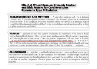 chroni
                                                                                                                                                                                 chroni
                                                                                                                                                                                  wheat
                                                                                                                                                                                 large c
             Effect of Wheat Bran on Glycemic Control                                                                                                                            wheatc
                                                                                                                                                                                 large o
                                                                                                                                                                                  ment
                                                                                                                                                                                 wheat
                                                                                                                                                                                  sociati
             and Risk Factors for Cardiovascular
OBJECTIVE — Cohort studies indicate that cereal ﬁber reduces the risk of diabetes and                                                                                            ment o
                                                                                                                                                                                 ment o
coronary heart — Cohort studies indicate Diabetesthe effect of the risk of diabetes and
OBJECTIVE disease (CHD).Type 2 we assessedﬁber reduces wheat bran on glycemic
             Disease in Therefore, that cereal                                                                                                                                    either
                                                                                                                                                                                 sociatio
OBJECTIVE — risk factors in Therefore, we assessedﬁber effect of wheat bran diabetes and
 control and CHDJ. A. J ,(CHD). typeH2 diabetes. cereal the reducesinterest in the possible on glycemic
                            Cohort studies indicate that                                                                                              the risk of                sociati
                                                                                                                                                                                  to con
                                                                                                                                                                                 either
 coronary heart disease
                                                                                                                                       T                                         either
                                                       1,2,3,4                                   7,8
                 D          AVID     ENKINS MD                                  L ,
                                                                                  ERB AU MD                                         here is much
coronary heart diseasefactors in Therefore, we , assessed the effect of wheat bran on glycemic
 control and CHDS.risk (CHD). typeP 2 diabetes.
                 C
                 L
                         W. C. K
                            YRIL
                            A. A
                                            ,
                                       ENDALL PHD
                                          ,
                                                   1,3
                                                  1,3
                                                                    J
                                                                                 W. C
                                                                                 HILIP
                                                                                  T
                                                                                            ONNELLY PHD
                                                                                            ,     7,8
                                                                                                           2,9,10
                                                                                                                                    health beneﬁts of ﬁber-containing             crease
                                                                                                                                                                                 to con
                                                                                                                                    cereals (1–3). The exact component
                                                                                                                                                                                 to con
                           IVIA      UGUSTIN MSC                                 EROME EITEL MD

 RESEARCHMDESIGN           risk , AND METHODS
control and CHD A C. M,factors in typeW diabetes. —, A total or facet of ﬁber that is responsible has nottype 2 diabetes
                                                                      2 C. V ,                                                of 23 subjects with                                 source
                                                   5
                 M
                                                                                                                                                                                 creases
                                                                                                    2
                            ARGARET     ARTINI PHD
                                            6
                                                                                       S
                                                                                   ILLIAM INGER MD
                                                                                                                  7,10
                            ETTE XELSEN PHD                         A             RTHUR      ANDENBROUCKE PHD                been clearly deﬁned, and there are indi-
                            V       ,
                                         ,
                            OROTHEA AULKNER RD
                           DWARD IDGEN BSC
                                            1,3
                                                1
 (16 men and E7 postmenopausal METHODS — A total cationsbeneﬁts (4) andphasesrisk of a randomized
 RESEARCHT DESIGN AND women) completed twoabolic23 the whole grain confers met-
                 D            F                                     L
                                                                    R
                                                                                  AWRENCE
                                                                                  G. J
                                                                                  OBERT
                                                                                         A. L
                                                                                              ,
                                                                                                   ,
                                                                                               EITER MD
                                                                                            OSSE MD
                                                                                                          1,2,3,4
                                                                                                     1,2,3,4                    3-month reduces the of
                                                                                                                              of that subjects with type 2 diabetes              creases
                                                                                                                                                                                  cemic
                                                                                                                                                                                 source
RESEARCH 7 In the testAND METHODS — A cereals werestudies have Thewithproducts high in
 crossover and DESIGN phase, bread andcompletedtotal chronic disease (1,5,6). suggested oftype 2 diabetes
                                        1
                        P       ,
 (16 men study. postmenopausal women) breakfast twolarge cohort subjects resultsthat a randomized                             of 23 provided as of                               source
                           INA ARKER RD
                                                                                                                               3-month phases                                     studie
                                                                                                                                                                                 cemic c
(16 men and 7g/day additional cereal ﬁber).breakfast cereals3-month against the develop- a randomized
                        postmenopausal bread andcompleted twowheatofﬁber protects phases of
 cereal ﬁber (19 In the test phase,
 crossover study.                                             women) In the control phase, supplements products high in           were provided as were low in ﬁber              cemic
                                                                                                                             ment diabetes (1–3). Many diabetes as-               proved
                                                                                                                                                                                 studies
crossoveradditionalthe testﬁber). bread ﬁber reduces the risk of diabetes and phase,advise glycemic controlintake, low in ﬁber
 (4 g/day study. In heart additional cereal ﬁber). breakfast glycemic sociationsimprove increased ﬁberas were
 cereal ﬁber (19 g/day — Cohort studies indicate we assessed and Inwheat bran on cereals were provided (7)products high in
                 OBJECTIVE                      phase,
                              cereal(CHD). Therefore, that cereal the effect of the control either to supplements or                                                             studie
                 coronary         disease
cereal ﬁber (19control and cereal ﬁber).diabetes. ﬁber). In the control phase,ﬁber from a variety of (8). In- low in ﬁber                                                         (10) an
                                                                                                                                                                                 proved
 (4 g/day additional CHD risk factors in type 2cereal
                    g/day additional                                                                                                       supplements were
                                                                                                                             to confer general health beneﬁts
                                                                                                                                                                                 proved
 RESULTS — Between ﬁber). completed controlphases oftyperandomized cemic control in type 2 diabetes (9). gly-
                                                                                                                             creases in
(4 g/day additionaland 7DESIGNthe METHODS — A total of 23 subjectstreatments, sources have been shown to improveEarly seen in body
                 RESEARCH    cereal AND test and two 3-month with a 2 diabetes no differences were
                                                                                                                                                                    dietary
                                                                                                                                                                                  subjec
                                                                                                                                                                                 (10) an
                 (16 men           postmenopausal women)
                                                                                                                                                                                 (10)eff
                                                                                                                                                                                  cial an
                                                                                                                                                                                 subject
 RESULTS — blood glucose, test In the,control phase, lipids, apolipoproteins, blood pressure, serum uric
 weight, fastingcereal ﬁber (19 g/day additional cereal ﬁber).andserumsupplements were low in ﬁber proved both glycemic control inwere seen in body
                      Between the HbA1c control treatments, no differences diabetes
                 crossover study. In the test phase, bread and breakfast cereals were provided as products high in studies suggested that cereal ﬁber im-


RESULTS — blood glucose,test andserum lipids, apolipoproteins, tolerance fornondiabetic seen in body
 acid, clotting factors, homocysteine,, C-reactivetreatments, (10) anddifferences the beneﬁ-                                                                                     subjecC
                                                                                                                                                                                  clear.
                                                                                                                                                                                 cial effe
 weight, fastingRESULTS — Betweenthe and control treatments, no differences protein, magnesium,reason in pressure, serum uric
                     Between                           HbA1c control were seen in body subjects (11). Theblood were           no glucose calcium, iron, or ferritin.
                 (4 g/day additional cereal ﬁber).

                                              the test
weight, fastingfactors,testglucose, HbAHbAlipids,C-reactivethatapolipoproteins, blood pressure, serum uric
                   blood glucose, serum , serum lipids,iron, or ferritin. clear. control phase the iron, 5.4%, P Ͻ
 LDL oxidationweight,thefactors, homocysteine,,was1cprotein, magnesium,bloodprotein,uric theCereal nonviscous cereal ﬁber israte Ϯor ferritin.
 acid, clotting acid, clotting blood phase C-reactivehigher than pressure, serum in cial effects of ﬁbers docalcium, not
                   in fasting homocysteine, apolipoproteins, calcium, seen magnesium, not reduce (12.1
                                                                 1c
                                                                                                                                                                                 cialgas
                                                                                                                                                                                  of eff
                                                                                                                                                                                 clear. C
acid, oxidation0.034).the test phasehigher thanhigheroutcontrolstudyprotein,food the controlthe postprandial gly- Ϯ orand food
 0.034). Of theLDL oxidation inhomocysteine, dropped thethanphasefordropped of gastric emptying study intestinal
 LDL clotting factors,subjects originally recruited,recruited, the that seenPin absorption orthe calcium, iron, 5.4%, P Ͻ
                   in Of the the test phase was wasmore C-reactive (12.1 Ϯ 5.4%, Ͻ out of ﬂatten and small for health ferritin.
                    subjects originally that seen in of more health and magnesium, phase (12.1                                                                                   clear. C
                                                                                                                                                                                 of gast
                                                                                                                                                                                  absorp
LDL oxidation preference reasons fromthe controlsubjects) thanthan thatsubjects). in thethe thecontrast, viscous ﬁbers subjects). food
 preference the in the testoriginally recruited,(16phase (11 seen thanmeal (12). Into astudy for health5.4%, P Ͻ
 0.034). Of reasons from phase was higher the more dropped outcontrol phase (11 Ϯ and
                    subjects the control phase (16 phase test subjects) cemic response phase (12.1                           test
                                                                                                                                      of test high-carbohydrate                  of gast
                                                                                                                                                                                 absorp
                                                                                                                                                                                  cemic
0.034). Of the CONCLUSIONSfactors for CHD cereal foods did not improve(16 subjects) are out guar test gastric emptying (13)subjects). food
 preference reasons from the control phase conventional longer studies than the and pectin have been(11health and
                 mic control or risk originally recruited, more dropped to reduce thethe study for
                   subjects — High-ﬁber in type 2 diabetes over 3 months. Possibly markers of glyce- such as of rate of phase shown                                              absorp
                                                                                                                                                                                 cemic
                                                                                                                                                                                  test m
 CONCLUSIONS another High-ﬁber cereal foodssubjects) than theconventional(14),
preference reasonstofrom component of of cereal ﬁber.that imparts(16 advantagesnot improveproviding a phase (11 subjects).
                 a marker for — the control phase health did or a healthy
                 required demonstrate the beneﬁts
                                                        whole grains
                                                                       Alternatively, cereal ﬁber in the diet may be
                                                                                                                             thereby
                                                                                                                                            test mechanism for po-
                                                                                                                             and small intestinal absorption markers of glyce-
                                                                                                                                                                                 cemic
                                                                                                                                                                                 test me
                                                                                                                                                                                  such a
 CONCLUSIONS — High-ﬁber in type 2 diabetes over shown to conventional longer studies are
                 lifestyle.
 mic control or risk factors for CHD cereal foods 25:1522–1528, 2002 3tential beneﬁts. These ﬁbers have been
                                                                                  Diabetes Care
                                                                                                                               months. Possibly markers of glyce-
                                                                                                     did not improve reduce postprandial glycemia                                suchm
                                                                                                                                                                                 test as
                                                                                                                                                                                  to redu
CONCLUSIONS — High-ﬁber cereal foods did not improve conventionalwhenthe diet mayare
 required to demonstrate the beneﬁts of cereal ﬁber. Alternatively, urinary meals. They alsomarkers of glyce-
 mic control or risk factors for CHD in type 2 diabetes over 3when added cereal ﬁber in                                        months. Possibly longer studies be
                                                                                                                                             to test                     de-
                                                                                                                                                                                 such a
                                                                                                                                                                                 to redu
                                                                                                                             crease 24-h             glucose losses               and s
mic control oranother component of of cereal ﬁber.that imparts (15).diets of subjects with type 2the or a may are
 a markerto demonstrate the beneﬁts whole grains Alternatively, cerealadvantages diet healthy
 required for risk factors for CHD in type 2 diabetes over 3added to the Possiblyin
                          ● ● ● ● ● ● ● ● ● ● ● ● ● ● ● ● ● ● ● ● ● ● ● ● ● ● ● ● ● ● ● ● ● ● ● ● ● ● ● ● ● ● ● ● ● ● ● ● ●             health
                                                                                                                               months. ﬁber longer studies be                    to redu
                                                                                                                             diabetes
                          From the 1Clinical Nutrition and Risk Factor Modiﬁcation Center, St. Michael’s Hospital, Toronto, Ontario,                                             and sm
                                                                                                                                                                                  thereb
required to demonstrate the beneﬁts of cereal ﬁber.that imparts health wheat ﬁber, rathertheor a healthy
 lifestyle. for another component of whole grains Alternatively, cerealadvantages diet may be
 a marker                 Canada; the 2Department of Medicine, Division of Endocrinology and Metabolism, St. Michael’s Hospital,  Furthermore, it is
                                                                                                                                                           ﬁber in
 lifestyle.
a marker for another component of whole grains that impartsstudies to be associated with a re- or a healthy
                          Toronto, Toronto, Ontario, Canada; the 4Department of Medicine, Faculty of Medicine, University of
                                                                                                                             than viscous ﬁber, that for more than two
                          Toronto, Ontario, Canada; the 3Department of Nutritional Sciences, Faculty of Medicine, University of

                                                                                                                                        health advantages
                                                                                                                             decades has been shown consistently in
                                                                                                                                                                                 and s
                                                                                                                                                                                 thereb
                                                                                                                                                                                  tential
                          Toronto, Toronto, Ontario, Canada; 5Kraft Foods, Glenview, Illinois; the 6Lundberg Laboratory for Diabetic

lifestyle.
                                                                                                           ¨
                                                                                                                             cohort
                          Research, Department of Internal Medicine, Sahlgrenska University Hospital, Goteborg, Sweden; the 7De-
                                                                                                                       Diabetes heart disease25:1522–1528, 2002
                                                                                                                             duced risk of Care (5,6,16,17).
                          partment of Laboratory Medicine, Division of Clinical Biochemistry, St. Michael’s Hospital, Toronto, On-
                                                                                                                                                                                 thereb
                                                                                                                                                                                 tential
                                                                                                                                                                                  shown
                          tario, Canada; the 8Department of Hematology, St. Michael’s Hospital, Toronto, Ontario, Canada; the
                          9
                                                                                                                             These effects are seen despite the fact that
                                                                                                                             viscous ﬁbers Care 25:1522–1528, 2002
                                                                                                                       Diabetesfromgum have been shown
                            Department of Biochemistry, Faculty of Medicine, University of Toronto, Toronto, Ontario, Canada; and
                                                         Jenkins	
  D,	
  et	
  al.	
  Diabetes	
  Care	
  25:1522–1528,	
  2002	
   and guar
                          the 10Department of Laboratory Medicine and Pathobiology, Faculty of Medicine, University of Toronto,
                                                                                                                                                    oats, barley, psyllium,      tential
                                                                                                                                                                                 shown
                                                                                                                                                                                  when
                                                                                                                             pectins,
                          Toronto, Ontario, Canada.

                                                                                                                             the blood lipid Care 25:1522–1528, 2002
                                                                                                                       Diabetes proﬁle, whereas the insol-
                                                                                                                             to lower serum cholesterol and improve
                             Address correspondence and reprint requests to David J. A. Jenkins, Clinical Nutrition and Risk Factor                                              when a
                                                                                                                                                                                 shown
                                                                                                                                                                                  crease
                          Modiﬁcation Center, St. Michael’s Hospital, 61 Queen St. East, Toronto, Ontario, Canada, M5C 2T2. E-mail:
                          cyril.kendall@utoronto.ca.                                                                                   uble ﬁbers were largely without effect
 