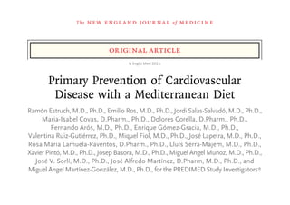 The   n e w e ng l a n d j o u r na l                     of   m e dic i n e



                               original article
                                      N	
  Engl	
  J	
  Med	
  2013.	
  



       Primary Prevention of Cardiovascular
        Disease with a Mediterranean Diet
Ramón Estruch, M.D., Ph.D., Emilio Ros, M.D., Ph.D., Jordi Salas-Salvadó, M.D., Ph.D.,
     Maria-Isabel Covas, D.Pharm., Ph.D., Dolores Corella, D.Pharm., Ph.D.,
         Fernando Arós, M.D., Ph.D., Enrique Gómez-Gracia, M.D., Ph.D.,
Valentina Ruiz-Gutiérrez, Ph.D., Miquel Fiol, M.D., Ph.D., José Lapetra, M.D., Ph.D.,
Rosa Maria Lamuela-Raventos, D.Pharm., Ph.D., Lluís Serra-Majem, M.D., Ph.D.,
Xavier Pintó, M.D., Ph.D., Josep Basora, M.D., Ph.D., Miguel Angel Muñoz, M.D., Ph.D.,
  José V. Sorlí, M.D., Ph.D., José Alfredo Martínez, D.Pharm, M.D., Ph.D., and
Miguel Angel Martínez-González, M.D., Ph.D., for the PREDIMED Study Investigators*

                                     A bs t r ac t
 