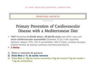 The   n e w e ng l a n d j o u r na l                     of   m e dic i n e



                                 original article
                                        N	
  Engl	
  J	
  Med	
  2013.	
  



         Primary Prevention of Cardiovascular
          Disease with a Mediterranean Diet
ü  7447 Estruch, M.D., (55-80 años) y M (60-80 años) sem DCV, mas com
  Ramón Pacientes H Ph.D., Emilio Ros, M.D., Ph.D., Jordi Salas-Salvadó, M.D., Ph.D.,
    risco cardiovascular D.Pharm., Ph.D., Dolores Corella,dos siguintes
       Maria-Isabel Covas, aumentado (Diabetes T2 ou 3 D.Pharm., Ph.D.,
    factores: tabaco, HTA, LDL-C aumentado, HDL-C baixo,M.D., Ph.D., peso,
           Fernando Arós, M.D., Ph.D., Enrique Gómez-Gracia, excesso de
  Valentina Ruiz-Gutiérrez, Ph.D., Miquel Fiol, M.D., Ph.D., José Lapetra, M.D., Ph.D.,
    história familiar de doença cardíaca coronária prematura)
ü  3 dietas: Lamuela-Raventos, D.Pharm., Ph.D., Lluís Serra-Majem, M.D., Ph.D.,
  Rosa Maria
  Xavier Pintó, M.D., Ph.D., Josep Basora, M.D., Ph.D., Miguel Angel Muñoz, M.D., Ph.D.,
1)  Dieta c/ restrição Ph.D., José Alfredo Martínez, D.Pharm, M.D., Ph.D., and
     José V. Sorlí, M.D., de gordura
2)  Dieta Med c/ 1L de azeite /semana for the PREDIMED Study Investigators*
  Miguel Angel Martínez-González, M.D., Ph.D.,
3)  Dieta Med c/ 30g de frutos secos/día (15g de nozes+7,5g de avelãs +
     7,5g de amêndoas)                 A bs t r ac t
 
