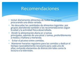 Recomendaciones

Incluir diariamente alimentos de todos los grupos
procurando una dieta variada.
 No descuidar las cantidades de alimentos ingeridas por
grupos atendiendo también a las recomendaciones según
la edad y la actividad física desarrollada.
 Dividir la alimentación diaria en 3 tomas
principales, además de una otras 2 tomas, preferiblemente
a media y mañana y merienda.
 Evitar el picoteo entre comidas.
 Mantener horarios regulares para las comidas y dedicar el
tiempo razonablemente necesario para cada una de
ellas, evitando elementos de distracción tales como la
lectura o la televisión.
 