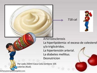 718 cal

Arterioesclerosis
La hiperlipidemia: el exceso de colesterol
y/o triglicéridos.
La hipertensión arterial.
La diabetes mellitus.
Desnutricion
Por cada 250ml Coca-Cola contiene 105
calorías (Kcal).

 