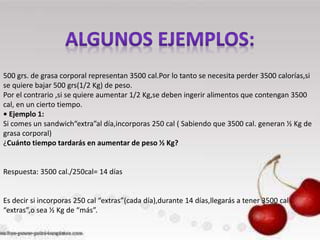 500 grs. de grasa corporal representan 3500 cal.Por lo tanto se necesita perder 3500 calorías,si
se quiere bajar 500 grs(1/2 Kg) de peso.
Por el contrario ,si se quiere aumentar 1/2 Kg,se deben ingerir alimentos que contengan 3500
cal, en un cierto tiempo.
• Ejemplo 1:
Si comes un sandwich“extra”al día,incorporas 250 cal ( Sabiendo que 3500 cal. generan ½ Kg de
grasa corporal)
¿Cuánto tiempo tardarás en aumentar de peso ½ Kg?

Respuesta: 3500 cal./250cal= 14 días

Es decir si incorporas 250 cal “extras”(cada día),durante 14 días,llegarás a tener 3500 cal
“extras”,o sea ½ Kg de “más”.

 