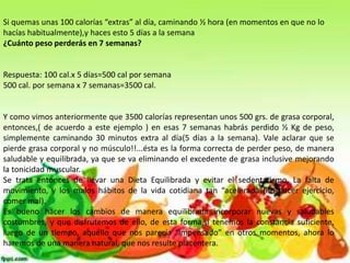 Si quemas unas 100 calorías “extras” al día, caminando ½ hora (en momentos en que no lo
hacías habitualmente),y haces esto 5 días a la semana
¿Cuánto peso perderás en 7 semanas?

Respuesta: 100 cal.x 5 días=500 cal por semana
500 cal. por semana x 7 semanas=3500 cal.

Y como vimos anteriormente que 3500 calorías representan unos 500 grs. de grasa corporal,
entonces,( de acuerdo a este ejemplo ) en esas 7 semanas habrás perdido ½ Kg de peso,
simplemente caminando 30 minutos extra al día(5 días a la semana). Vale aclarar que se
pierde grasa corporal y no músculo!!...ésta es la forma correcta de perder peso, de manera
saludable y equilibrada, ya que se va eliminando el excedente de grasa inclusive mejorando
la tonicidad muscular.
Se trata entonces de llevar una Dieta Equilibrada y evitar el sedentarismo, La falta de
movimiento, y los malos hábitos de la vida cotidiana tan “acelerada”(no hacer ejercicio,
comer mal).
Es bueno hacer los cambios de manera equilibrada incorporar nuevas y saludables
costumbres, y que disfrutemos de ello, de esta forma,si tenemos la constancia suficiente,
luego de un tiempo, aquello que nos parecía “impensado” en otros momentos, ahora lo
haremos de una manera natural, que nos resulte placentera.

 