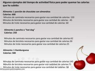 Algunos ejemplos del tiempo de actividad fisica para poder quemar las calorias
que ha subido:
Alimento: 1 porción de chocolate con almendras
Calorias: 600
Minutos de caminata necesarios para gastar esa cantidad de calorías: 150
Minutos de bicicleta necesarios para gastar esa cantidad de calorías : 45
Minutos de trote necesarios para gastar esa cantidad de calorías: 60
Alimento:1 pancho o "hot dog"
Calorias: 250
Minutos de caminata necesarios para gastar esa cantidad de calorias:62
Minutos de bicicleta necesarios para gastar esa cantidad de calorias:30
Minutos de trote necesarios para gastar esa cantidad de calorias:25

Alimento: 1 Hamburguesa
Calorias: 580

Minutos de caminata necesarios para gastar esa cantidad de calorias:145
Minutos de bicicleta necesarios para gastar esa cantidad de calorias:71
Minutos de trote necesarios para gastar esa cantidad de calorias: 58

 