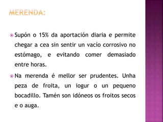  Supón o 15% da aportación diaria e permite
chegar a cea sin sentir un vacío corrosivo no
estómago, e evitando comer demasiado
entre horas.
 Na merenda é mellor ser prudentes. Unha
peza de froita, un iogur o un pequeno
bocadillo. Tamén son idóneos os froitos secos
e o auga.
 