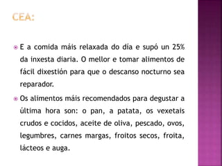  E a comida máis relaxada do día e supó un 25%
da inxesta diaria. O mellor e tomar alimentos de
fácil dixestión para que o descanso nocturno sea
reparador.
 Os alimentos máis recomendados para degustar a
última hora son: o pan, a patata, os vexetais
crudos e cocidos, aceite de oliva, pescado, ovos,
legumbres, carnes margas, froitos secos, froita,
lácteos e auga.
 