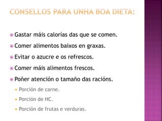  Gastar máis calorías das que se comen.
 Comer alimentos baixos en graxas.
 Evitar o azucre e os refrescos.
 Comer máis alimentos frescos.
 Poñer atención o tamaño das racións.
 Porción de carne.
 Porción de HC.
 Porción de frutas e verduras.
 