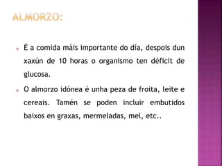  É a comida máis importante do día, despois dun
xaxún de 10 horas o organismo ten déficit de
glucosa.
 O almorzo idónea é unha peza de froita, leite e
cereais. Tamén se poden incluir embutidos
baixos en graxas, mermeladas, mel, etc..
 