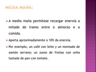  A media maña permitese recargar enerxía a
mitade do tramo entre o almorzo e a
comida.
 Aporta aproximadamente o 10% da enerxía.
 Por exemplo, un café con leite y un montado de
xamón serrano; un zumo de froitas con unha
tostada de pan con tomate.
 