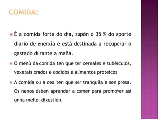  É a comida forte do día, supón o 35 % do aporte
diario de enerxía e está destinada a recuperar o
gastado durante a mañá.
 O menú da comida ten que ter cereales e tubérculos,
vexetais crudos e cocidos e alimentos proteicos.
 A comida ou a cea ten que ser tranquila e sen presa.
Os nenos deben aprender a comer para promover así
unha mellor dixestión.
 