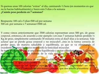 Si quemas unas 100 calorías “extras” al día, caminando ½ hora (en momentos en que
no lo hacías habitualmente),y haces esto 5 días a la semana
¿Cuánto peso perderás en 7 semanas?

Respuesta: 100 cal.x 5 días=500 cal por semana
500 cal. por semana x 7 semanas=3500 cal.

Y como vimos anteriormente que 3500 calorías representan unos 500 grs. de grasa
corporal, entonces,( de acuerdo a este ejemplo ) en esas 7 semanas habrás perdido ½
Kg de peso, simplemente caminando 30 minutos extra al día(5 días a la semana). Vale
aclarar que se pierde grasa corporal y no músculo!!...ésta es la forma correcta de
perder peso, de manera saludable y equilibrada, ya que se va eliminando el
excedente de grasa inclusive mejorando la tonicidad muscular.
Se trata entonces de llevar una Dieta Equilibrada y evitar el sedentarismo, La falta de
movimiento, y los malos hábitos de la vida cotidiana tan “acelerada”(no hacer
ejercicio, comer mal).
Es bueno hacer los cambios de manera equilibrada incorporar nuevas y saludables
costumbres, y que disfrutemos de ello, de esta forma,si tenemos la constancia
suficiente, luego de un tiempo, aquello que nos parecía “impensado” en otros
momentos, ahora lo haremos de una manera natural, que nos resulte placentera.

 