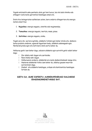 AHAR - DIETA
Yogiek antzinatik asko pentsatu dute gai honi buruz, bai eta balio kimiko edo
elikagarri soila baino garrantzia handiagoa eman ere.
Dieta hiru kategoriatan sailkatzen zuten, bere ondorio elikagarrian eta energia
motan oinarrituz:
1. Rajasikoa: energia nagusia, zinetiko edo mugimendua.
2. Tamasikoa: energia nagusia, inertzia, masa, pisua.
3. Sattvikoa: energia nagusia, oreka.
Yogak zera dio: aurrera egiteko, aldaketa txikiak egin behar direla eta, denbora
batez probatu ondoren, egoerak laguntzen badu, aldaketa sakonagoak egin.
Norberak proba egin eta nork bere dieta sortu behar du.
Helburua
dugu:






garbi izan behar dugu, edozein aldaketa egin aurretik garbi eduki behar
Zer aldatu nahi dugun eta zertarako.
Nora heldu nahi dugun.
Helburuaren arabera, aldaketak ere maila desberdinekoak izango dira.
Hasieran aldaketak txikia izan behar du, aldatuz goazen neurrian
aurreratzen dugu.
Zenbat eta aldaketa handiagoa, orduan eta kontzientzia handiagoa
lortzen da.

DIETA DA, GURE ESPIRITU-AURRERAPENERAKO BALIABIDE
ERAGINKORRENETARIKO BAT.

YOKE Yoga Klasiko Elkartea
AYOC Asociación de yoga clásico
109- posta kutxa. 20240 – Ordizia

 