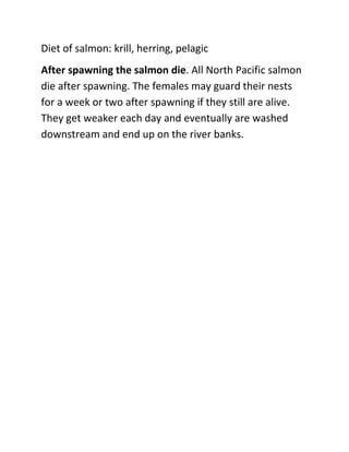 Diet of salmon: krill, herring, pelagic <br />After spawning the salmon die. All North Pacific salmon die after spawning. The females may guard their nests for a week or two after spawning if they still are alive. They get weaker each day and eventually are washed downstream and end up on the river banks.<br />