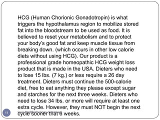 HCG (Human Chorionic Gonadotropin) is what
     triggers the hypothalamus region to mobilize stored
     fat into the bloodstream to be used as food. It is
     believed to reset your metabolism and to protect
     your body’s good fat and keep muscle tissue from
     breaking down. (which occurs in other low calorie
     diets without using HCG). Our product is a
     professional grade homeopathic HCG weight loss
     product that is made in the USA. Dieters who need
     to lose 15 lbs. (7 kg.) or less require a 26 day
     treatment. Dieters must continue the 500-calorie
     diet, free to eat anything they please except sugar
     and starches for the next three weeks. Dieters who
     need to lose 34 lbs. or more will require at least one
     extra cycle. However, they must NOT begin the next
     www.totallifechanges.com/nivea
11   cycle sooner that 6 weeks.
 