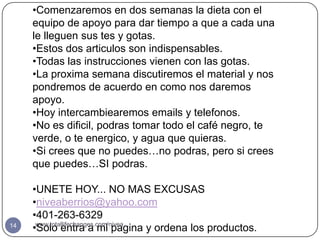 •Comenzaremos en dos semanas la dieta con el
     equipo de apoyo para dar tiempo a que a cada una
     le lleguen sus tes y gotas.
     •Estos dos articulos son indispensables.
     •Todas las instrucciones vienen con las gotas.
     •La proxima semana discutiremos el material y nos
     pondremos de acuerdo en como nos daremos
     apoyo.
     •Hoy intercambiearemos emails y telefonos.
     •No es dificil, podras tomar todo el café negro, te
     verde, o te energico, y agua que quieras.
     •Si crees que no puedes…no podras, pero si crees
     que puedes…SI podras.

     •UNETE HOY... NO MAS EXCUSAS
     •niveaberrios@yahoo.com
     •401-263-6329
14
     •Solo entra a mi pagina y ordena los productos.
      www.totallifechanges.com/nivea
 