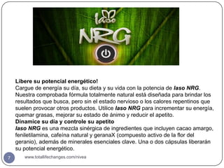 Libere su potencial energético!
    Cargue de energía su día, su dieta y su vida con la potencia de Iaso NRG.
    Nuestra comprobada fórmula totalmente natural está diseñada para brindar los
    resultados que busca, pero sin el estado nervioso o los calores repentinos que
    suelen provocar otros productos. Utilice Iaso NRG para incrementar su energía,
    quemar grasas, mejorar su estado de ánimo y reducir el apetito.
    Dinamice su día y controle su apetito
    Iaso NRG es una mezcla sinérgica de ingredientes que incluyen cacao amargo,
    feniletilamina, cafeína natural y geranaX (compuesto activo de la flor del
    geranio), además de minerales esenciales clave. Una o dos cápsulas liberarán
    su potencial energético.
7      www.totallifechanges.com/nivea
 