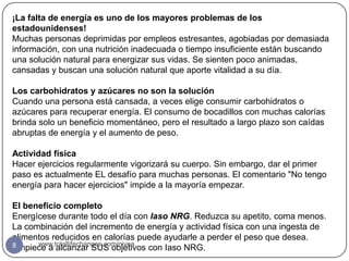 ¡La falta de energía es uno de los mayores problemas de los
estadounidenses!
Muchas personas deprimidas por empleos estresantes, agobiadas por demasiada
información, con una nutrición inadecuada o tiempo insuficiente están buscando
una solución natural para energizar sus vidas. Se sienten poco animadas,
cansadas y buscan una solución natural que aporte vitalidad a su día.

Los carbohidratos y azúcares no son la solución
Cuando una persona está cansada, a veces elige consumir carbohidratos o
azúcares para recuperar energía. El consumo de bocadillos con muchas calorías
brinda solo un beneficio momentáneo, pero el resultado a largo plazo son caídas
abruptas de energía y el aumento de peso.

Actividad física
Hacer ejercicios regularmente vigorizará su cuerpo. Sin embargo, dar el primer
paso es actualmente EL desafío para muchas personas. El comentario "No tengo
energía para hacer ejercicios" impide a la mayoría empezar.

El beneficio completo
Energícese durante todo el día con Iaso NRG. Reduzca su apetito, coma menos.
La combinación del incremento de energía y actividad física con una ingesta de
alimentos reducidos en calorías puede ayudarle a perder el peso que desea.
8     www.totallifechanges.com/nivea
Empiece a alcanzar SUS objetivos con Iaso NRG.
 