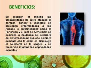 Se     reducen    al   mínimo    las
probabilidades de sufrir ataques al
corazón, cáncer o diabetes; se
previenen enfermedades a los
riñones, o enfermedades como el
Parkinson y el mal de Alzheimer; se
minimiza la incidencia del deterioro
del sistema inmune que casi siempre
aumenta con la edad; se disminuye
el colesterol en la sangre, y se
preservan intactas las capacidades
mentales.
 