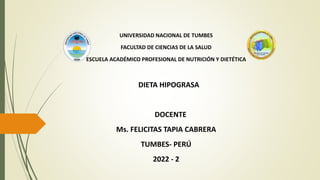 UNIVERSIDAD NACIONAL DE TUMBES
FACULTAD DE CIENCIAS DE LA SALUD
ESCUELA ACADÉMICO PROFESIONAL DE NUTRICIÓN Y DIETÉTICA
DIETA HIPOGRASA
DOCENTE
Ms. FELICITAS TAPIA CABRERA
TUMBES- PERÚ
2022 - 2
 