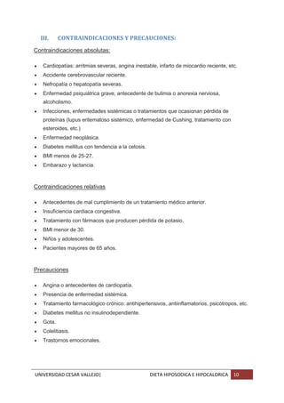 UNIVERSIDAD CESAR VALLEJO| DIETA HIPOSODICA E HIPOCALORICA 10
III. CONTRAINDICACIONES Y PRECAUCIONES:
Contraindicaciones absolutas:
 Cardiopatías: arritmias severas, angina inestable, infarto de miocardio reciente, etc.
 Accidente cerebrovascular reciente.
 Nefropatía o hepatopatía severas.
 Enfermedad psiquiátrica grave, antecedente de bulimia o anorexia nerviosa,
alcoholismo.
 Infecciones, enfermedades sistémicas o tratamientos que ocasionan pérdida de
proteínas (lupus eritematoso sistémico, enfermedad de Cushing, tratamiento con
esteroides, etc.)
 Enfermedad neoplásica.
 Diabetes mellitus con tendencia a la cetosis.
 BMI menos de 25-27.
 Embarazo y lactancia.
Contraindicaciones relativas
 Antecedentes de mal cumplimiento de un tratamiento médico anterior.
 Insuficiencia cardiaca congestiva.
 Tratamiento con fármacos que producen pérdida de potasio.
 BMI menor de 30.
 Niños y adolescentes.
 Pacientes mayores de 65 años.
Precauciones
 Angina o antecedentes de cardiopatía.
 Presencia de enfermedad sistémica.
 Tratamiento farmacológico crónico: antihipertensivos, antiinflamatorios, psicótropos, etc.
 Diabetes mellitus no insulinodependiente.
 Gota.
 Colelitiasis.
 Trastornos emocionales.
 