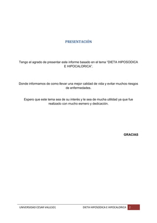 UNIVERSIDAD CESAR VALLEJO| DIETA HIPOSODICA E HIPOCALORICA 2
PRESENTACIÓN
Tengo el agrado de presentar este informe basado en el tema “DIETA HIPOSODICA
E HIPOCALORICA”.
Donde informamos de como llevar una mejor calidad de vida y evitar muchos riesgos
de enfermedades.
Espero que este tema sea de su interés y le sea de mucha utilidad ya que fue
realizado con mucho esmero y dedicación.
GRACIAS
 