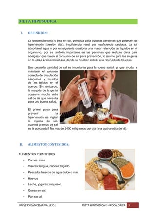 UNIVERSIDAD CESAR VALLEJO| DIETA HIPOSODICA E HIPOCALORICA 3
DIETA HIPOSODICA
I. DEFINICIÓN:
La dieta hiposodica o baja en sal, pensada para aquellas personas que padecen de
hipertensión (presión alta), insuficiencia renal y/o insuficiencia cardiaca. La sal
absorbe el agua y por consiguiente ocasiona una mayor retención de líquidos en el
organismo, por es también importante en las personas que realizan dieta para
adelgazar que bajen el consumo de sal para prevención, lo mismo para las mujeres
en la etapa premenstrual que donde se hinchan debido a la retención de líquidos.
Una pequeña cantidad de sal es importante para la buena salud, ya que ayuda a
mantener el volumen
correcto de circulación
sanguínea y líquidos
de los tejidos en el
cuerpo. Sin embargo,
la mayoría de la gente
consume mucha más
sal de las que necesita
para una buena salud.
El primer paso para
prevenir la
hipertensión es vigilar
la ingesta de sal,
cuantos gramos de sal
es la adecuada? No más de 2400 miligramos por día (una cucharadita de té).
II. ALIMENTOS CONTENIDOS:
ALIMENTOS PERMITIDOS
- Carnes, aves
- Viseras: lengua, riñones, hígado.
- Pescados frescos de agua dulce o mar.
- Huevos
- Leche, yogures, requesón.
- Queso sin sal.
- Pan sin sal
 