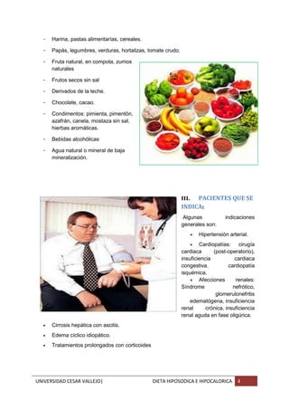 UNIVERSIDAD CESAR VALLEJO| DIETA HIPOSODICA E HIPOCALORICA 4
- Harina, pastas alimentarías, cereales.
- Papás, legumbres, verduras, hortalizas, tomate crudo.
- Fruta natural, en compota, zumos
naturales
- Frutos secos sin sal
- Derivados de la leche.
- Chocolate, cacao.
- Condimentos: pimienta, pimentón,
azafrán, canela, mostaza sin sal,
hierbas aromáticas.
- Bebidas alcohólicas
- Agua natural o mineral de baja
mineralización.
III. PACIENTES QUE SE
INDICA:
Algunas indicaciones
generales son:
 Hipertensión arterial.
 Cardiopatías: cirugía
cardiaca (post-operatorio),
insuficiencia cardiaca
congestiva, cardiopatía
isquémica.
 Afecciones renales:
Síndrome nefrótico,
glomerulonefritis
edematógena, insuficiencia
renal crónica, insuficiencia
renal aguda en fase oligúrica.
 Cirrosis hepática con ascitis.
 Edema cíclico idiopático.
 Tratamientos prolongados con corticoides
 