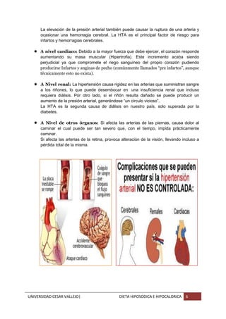 UNIVERSIDAD CESAR VALLEJO| DIETA HIPOSODICA E HIPOCALORICA 6
La elevación de la presión arterial también puede causar la ruptura de una arteria y
ocasionar una hemorragia cerebral. La HTA es el principal factor de riesgo para
infartos y hemorragias cerebrales.
 A nivel cardiaco: Debido a la mayor fuerza que debe ejercer, el corazón responde
aumentando su masa muscular (Hipertrofia). Este incremento acaba siendo
perjudicial ya que compromete el riego sanguíneo del propio corazón pudiendo
producirse Infartos y anginas de pecho (comúnmente llamados “pre infartos”, aunque
técnicamente esto no exista).
 A Nivel renal: La hipertensión causa rigidez en las arterias que suministran sangre
a los riñones, lo que puede desembocar en una insuficiencia renal que incluso
requiera diálisis. Por otro lado, si el riñón resulta dañado se puede producir un
aumento de la presión arterial, generándose “un círculo vicioso”.
La HTA es la segunda causa de diálisis en nuestro país, solo superada por la
diabetes.
 A Nivel de otros órganos: Si afecta las arterias de las piernas, causa dolor al
caminar el cual puede ser tan severo que, con el tiempo, impida prácticamente
caminar.
Si afecta las arterias de la retina, provoca alteración de la visión, llevando incluso a
pérdida total de la misma.
 