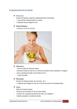 UNIVERSIDAD CESAR VALLEJO| DIETA HIPOSODICA E HIPOCALORICA 7
ELABORACIÓN DE UN MENÚ:
Desayuno:
- Infusión de hierbas a elección (preferentemente manzanilla).
- 1 vaso de leche descremada con canela.
- 2 tostadas de pan integral sin sal.
Media Mañana:
- 1 manzana o fruta de estación.
Almuerzo:
- 1 taza de caldo de verduras casero
- verduras al vapor sin sal con un chorrito de aceite de oliva y albahaca u orégano
- carne o pechuga de pollo a las hierbas sin sal.
- 1 pera de postre.
Merienda:
- Infusión de hierbas (menta, tilo, té verde, etc.)
- 1 rodaja de pan integral sin sal con un trozo de queso sin sal descremado.
Cena:
- Caldo de verduras casero
- 100 gr de arroz hervido sin sal con poco aceite
- 1 porción de pechuga a la plancha (sin sal y con orégano)
- 1 plátano pequeño o ciruelas de postre.
 