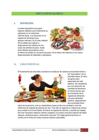 UNIVERSIDAD CESAR VALLEJO| DIETA HIPOSODICA E HIPOCALORICA 8
DIETA HIPOCALORICA
I. DEFINICIÓN:
La dieta hipocalórica es aquel
régimen dietético que fundamenta su
aplicación en la restricción
calórica diaria, o la reducción en la
ingesta de alimentos (que
aportan calorías). Es la más habitual
de las dietas que aplican y
diagnostican los médicos en los
casos de pérdida de peso. Suele
tener efectos secundarios como
el efecto de rebote (un aumento de peso). Es la dieta más habitual en los casos
diagnosticados de obesidad y sobrepeso.
II. CARACTERISTICAS:
El fundamento de esta dieta consiste en el balance de calorías consumidas frente a
las "quemadas" con la
actividad diaria. El ritmo
de ganar peso
dependerá de este
balance. Se caracteriza
por una reducción de
cantidad de alimentos,
al mismo tiempo que
una limitación de la
ingesta de alimentos
con gran densidad
calórica. Dependiendo
de la actividad física
diaria de la persona, y de su metabolismo basal se fija una cantidad o nivel de
referencia de ingesta de calorías por día. Tras ello se organiza un sistema de menús
que cumpla con el nivel fijado. Al reducir la ingesta de calorías, y quedar por debajo
del nivel necesario (balance calórico negativo), el cuerpo consume calorías del tejido
adiposo, perdiendo peso y reduciendo volumen. Por regla general produce un
cambio en el índice de masa corporal (relación peso/talla).
 