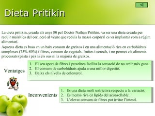 Dieta Pritikin La dieta pritikin, creada als anys 80 pel Doctor Nathan Pritikin, va ser una dieta creada per reduir malalties del cor, però al veure que reduïa la massa corporal es va implantar com a règim alimentari. Aquesta dieta es basa en un baix consum de greixos i en una alimentació rica en carbohidrats complexes (75%-80%) i fibres, consum de vegetals, fruites i cereals, i no permet els aliments processats (pasta i pa) ni els ous ni la majoria de greixos. Ventatges El seu aport de fibres i proteïnes facilita la sensació de no tenir més gana. El consum de carbohidrats ajuda a una millor digestió. Baixa els nivells de colesterol. Inconvenients Es una dieta molt restrictiva respecte a la variació. Es menys rica en lípids del aconsellable. L’elevat consum de fibres pot irritar l’intestí. 