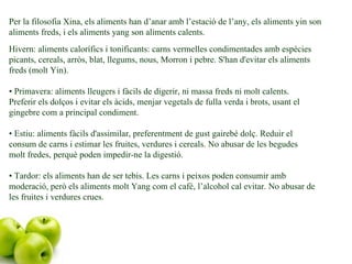 Per la filosofia Xina, els aliments han d’anar amb l’estació de l’any, els aliments yin son aliments freds, i els aliments yang son aliments calents. Hivern: aliments calorífics i tonificants: carns vermelles condimentades amb espècies picants, cereals, arròs, blat, llegums, nous, Morron i pebre. S'han d'evitar els aliments freds (molt Yin).  • Primavera: aliments lleugers i fàcils de digerir, ni massa freds ni molt calents. Preferir els dolços i evitar els àcids, menjar vegetals de fulla verda i brots, usant el gingebre com a principal condiment.  • Estiu: aliments fàcils d'assimilar, preferentment de gust gairebé dolç. Reduir el consum de carns i estimar les fruites, verdures i cereals. No abusar de les begudes molt fredes, perquè poden impedir-ne la digestió.  • Tardor: els aliments han de ser tebis. Les carns i peixos poden consumir amb moderació, però els aliments molt Yang com el cafè, l’alcohol cal evitar. No abusar de les fruites i verdures crues. 