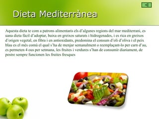 Dieta Mediterrànea Aquesta dieta te com a patrons alimentaris els d’algunes regions del mar mediterrani, es uana dieta fàcil d’adoptar, baixa en greixos saturats i hidrogenades, i es rica en greixos d’origen vegetal, en fibra i en antioxidants, predomina el consum d’oli d’oliva i el peix blau es el més comú el qual s’ha de menjar semanalment o reemplaçant-lo per carn d’au, es permeten 4 ous per setmana, les fruites i verdures s’han de consumir diariament, de postre sempre funcionen les fruites fresques 