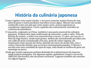 História da culinária japonesaComo o Japão é uma nação insular, o seu povo consome muitos frutos do mar, além de peixe e outros produtos marinhos (como algas). Mesmo não sendo conhecido como um país que come muita carne, poucos japoneses se consideram vegetarianos. Carne e galinha são comummente inseridos na culinária do quotidiano.O macarrão, originado na China, também é uma parte essencial da culinária japonesa. Existem dois tipos tradicionais de macarrão, o sobae udon. Feito de farinha de centeio, o soba é um macarrão fino e escuro. O udon, por sua vez, é feito de trigo branco, sendo mais grosso. Ambos são normalmente servidos com um caldo de peixe aromatizado com soja, junto de vários vegetais. De importação mais recente da China, datando do início do século XIX, vem o ramen(macarrão chinês), que se tornou extremamente popular. O Ramen é servido com uma variedade de tipos de sopa, indo desde os molhos de peixe até manteiga ou porco.Ainda que muitos japoneses tenham desistido de se alimentarem de insectos, ainda existem excepções. Em algumas regiões, gafanhotos (inago) e larvas de ABELHA (hachinoko) não são pratos incomuns. Lagartos também são comidos em alguns lugares.