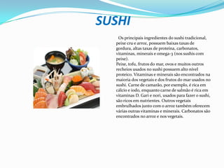 SUSHI  Os principais ingredientes do sushi tradicional,peixe cru e arroz, possuem baixas taxas degordura, altas taxas de proteína, carbonatos, vitaminas, minerais e omega-3 (nos sushis com peixe). Peixe, tofu, frutos do mar, ovos e muitos outros recheios usados no sushi possuem alto nível proteico. Vitaminas e minerais são encontrados na maioria dos vegetais e dos frutos do mar usados no sushi. Carne de camarão, por exemplo, é rica em cálcio e iodo, enquanto carne de salmão é rica em vitaminas D. Gari e nori, usados para fazer o sushi, são ricos em nutrientes. Outros vegetais embrulhados junto com o arroz também oferecem várias outras vitaminas e minerais. Carbonatos são encontrados no arroz e nos vegetais.