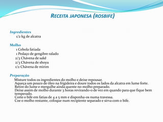 Receita japonesa (rosbife)Ingredientes       1/2 kg de alcatra Molho       1 Cebola fatiada        1 Pedaço de gengibre ralado       2/3 Chávena de sakê       2/3 Chávena de shoyu       1/2 Chávena de mirimPreparação     Misture todos os ingredientes do molho e deixe repousar.Aqueça um pouco de óleo na frigideira e doure todos os lados da alcatra em lume forte.Retire do lume e mergulhe ainda quente no molho preparado.Deixe assim de molho durante 3 horas revirando-o de vez em quando para que fique bem temperado.Corte o bife em fatias de 4 a 5 mm e disponha-os numa travessa.Coe o molho restante, coloque num recipiente separado e sirva com o bife.