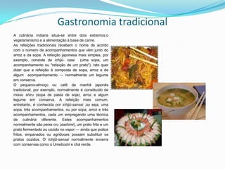 Gastronomia tradicionalA culinária indiana situa-se entre dois extremos:ovegetarianismo e a alimentação à base de carne.As refeições tradicionais recebem o nome de acordo com o número de acompanhamentos que vêm junto do arroz e da sopa. A refeição japonesa mais simples, por exemplo, consiste de ichijū-issai  (uma sopa, um acompanhamento ou "refeição de um prato"). Isto quer dizer que a refeição é composta de sopa, arroz e de algum  acompanhamento — normalmente um legume em conserva. O pequeno-almoço ou café da manhã japonês tradicional, por exemplo, normalmente é constituído de missoshiru(sopa de pasta de soja), arroz e algum legume em conserva. A refeição mais comum, entretanto, é conhecida por ichijū-sansai,ou seja, uma sopa, três acompanhamentos, ou por sopa, arroz e três acompanhamentos, cada um empregando uma técnica de culinária diferente. Estes acompanhamentos normalmente são peixe cru (sashimi), um prato frito e um prato fermentado ou cozido no vapor — ainda que pratos fritos, empanados ou agridoces possam substituir os pratos cozidos. O Ichijū-sansai normalmente encerra com conservas como o Umeboshie chá verde.