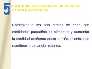 CANTIDAD NECESARIA DE ALIMENTOS
COMPLEMENTARIOS.
Comenzar a los seis meses de edad con
cantidades pequeñas de alimentos y aumentar
la cantidad conforme crece el niño, mientras se
mantiene la lactancia materna.
 